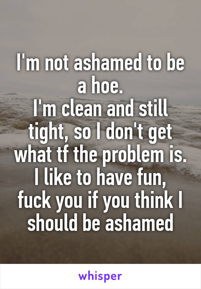 I'm not ashamed to be a hoe.
I'm clean and still tight, so I don't get what tf the problem is.
I like to have fun, fuck you if you think I should be ashamed