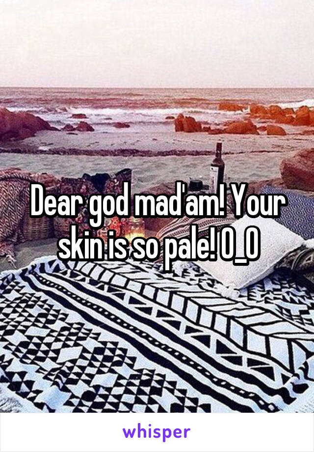 Dear god mad'am! Your skin is so pale! O_O