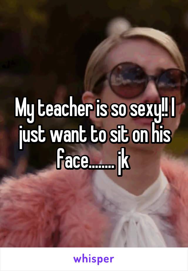 My teacher is so sexy!! I just want to sit on his face........ jk 