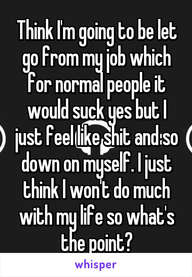 Think I'm going to be let go from my job which for normal people it would suck yes but I just feel like shit and so down on myself. I just think I won't do much with my life so what's the point?