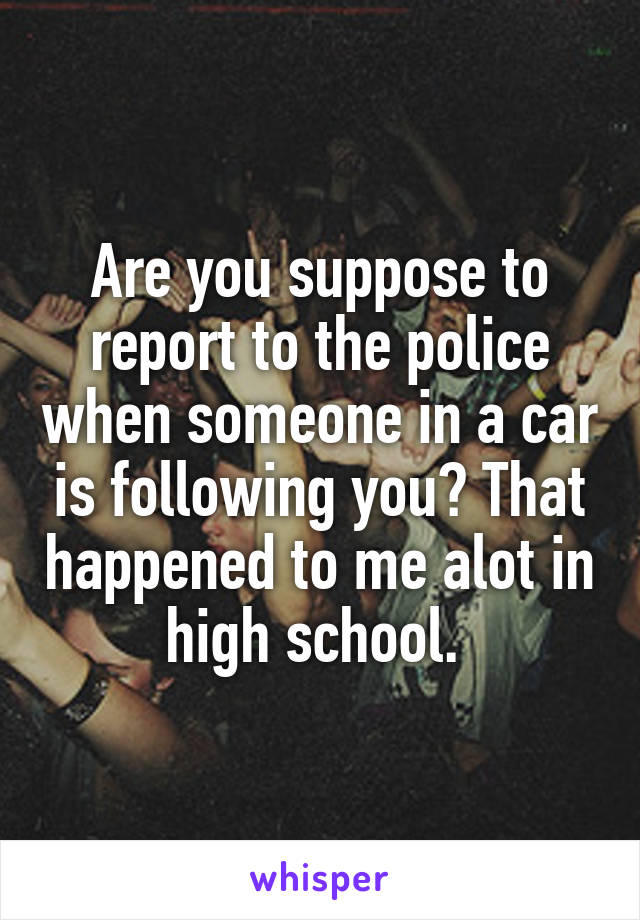 Are you suppose to report to the police when someone in a car is following you? That happened to me alot in high school. 