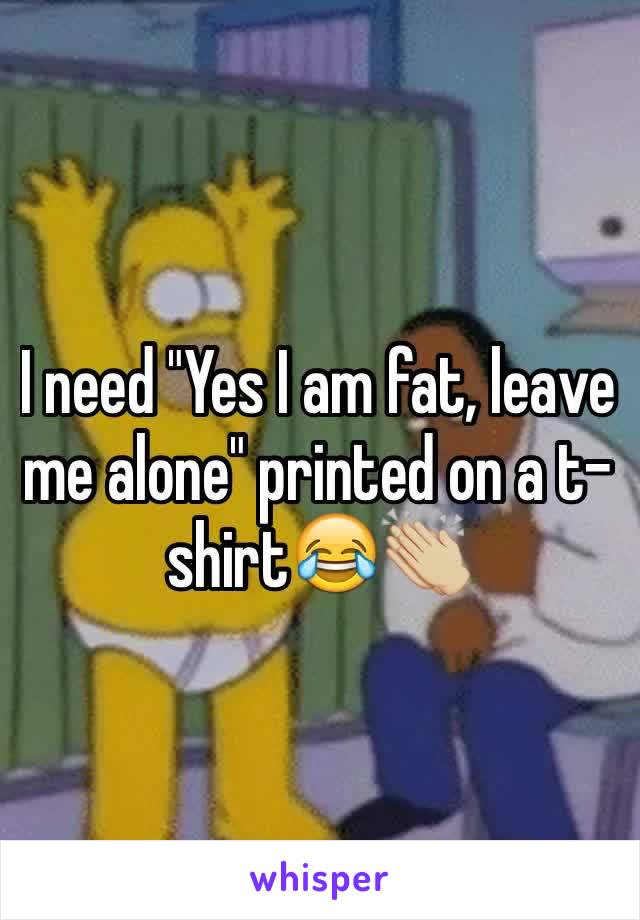 I need "Yes I am fat, leave me alone" printed on a t-shirt😂👏🏼