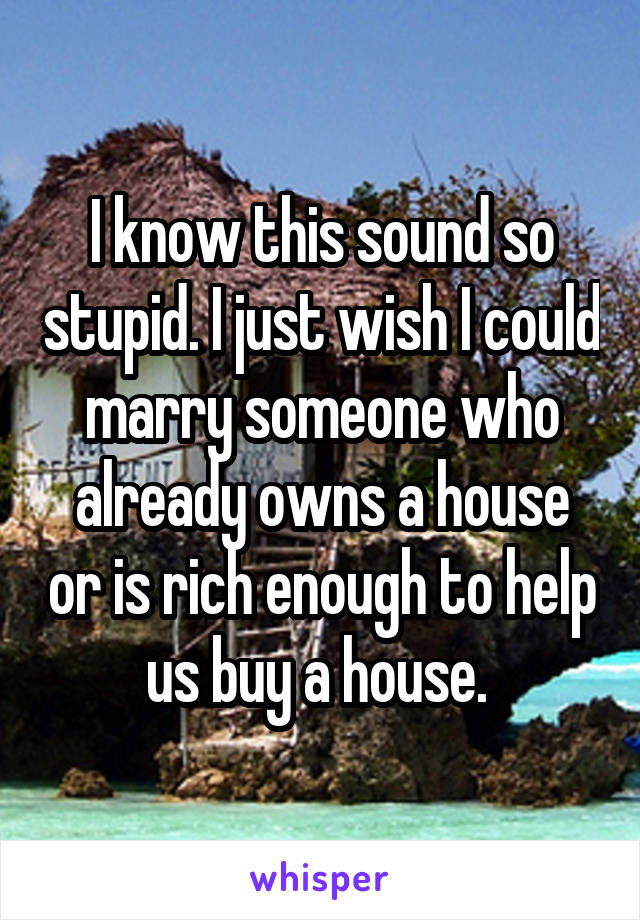 I know this sound so stupid. I just wish I could marry someone who already owns a house or is rich enough to help us buy a house. 