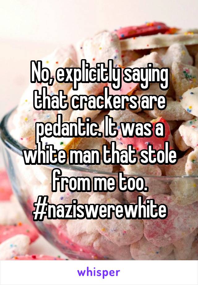 No, explicitly saying that crackers are pedantic. It was a white man that stole from me too. #naziswerewhite