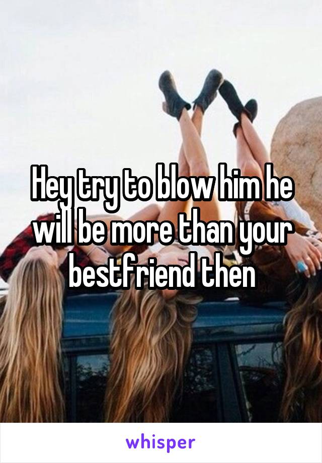 Hey try to blow him he will be more than your bestfriend then