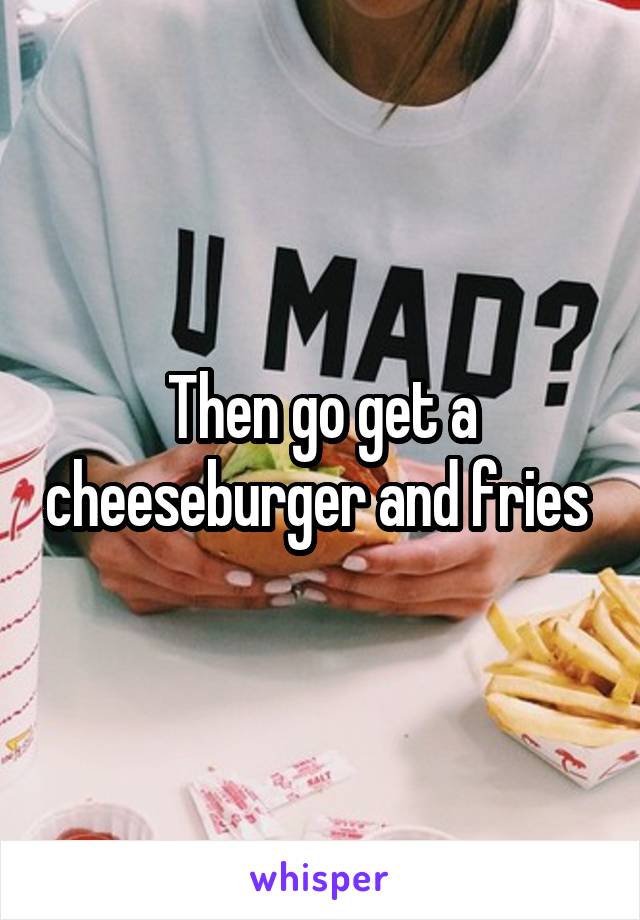 Then go get a cheeseburger and fries 