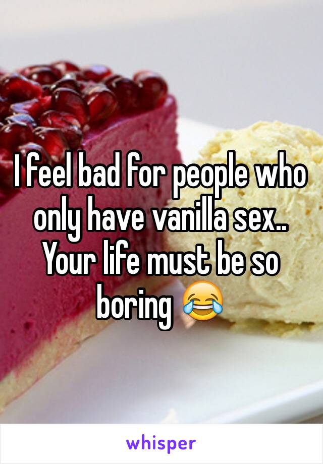 I feel bad for people who only have vanilla sex.. Your life must be so boring 😂