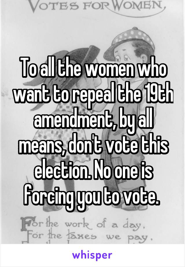 To all the women who want to repeal the 19th amendment, by all means, don't vote this election. No one is forcing you to vote. 