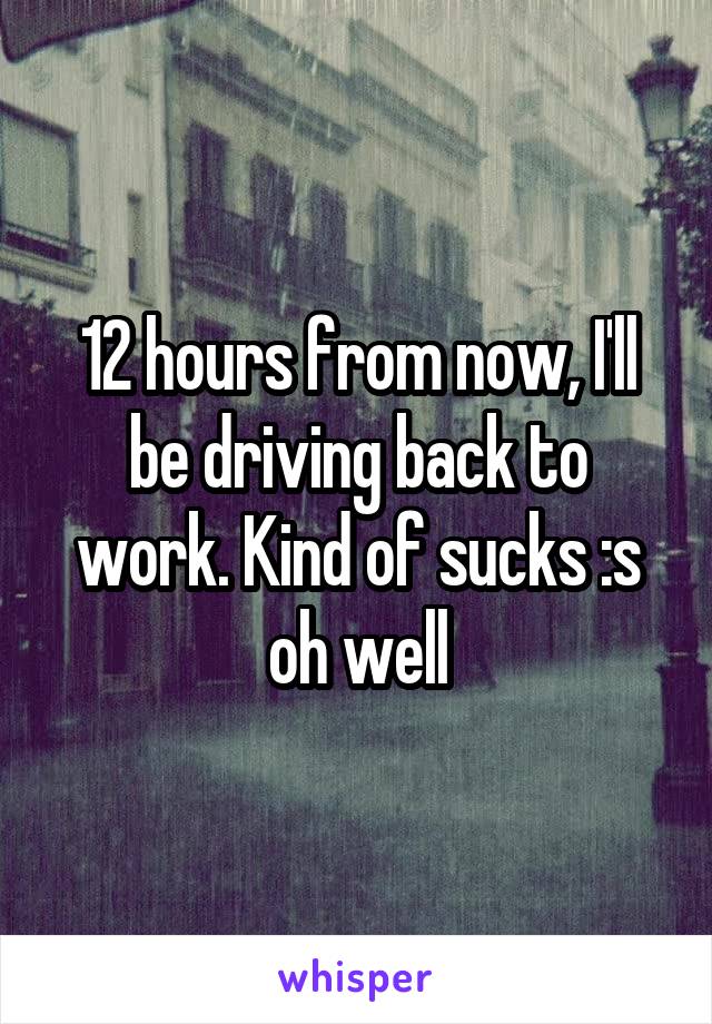 12 hours from now, I'll be driving back to work. Kind of sucks :s oh well