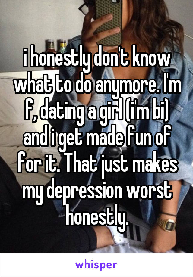 i honestly don't know what to do anymore. I'm f, dating a girl (i'm bi) and i get made fun of for it. That just makes my depression worst honestly.