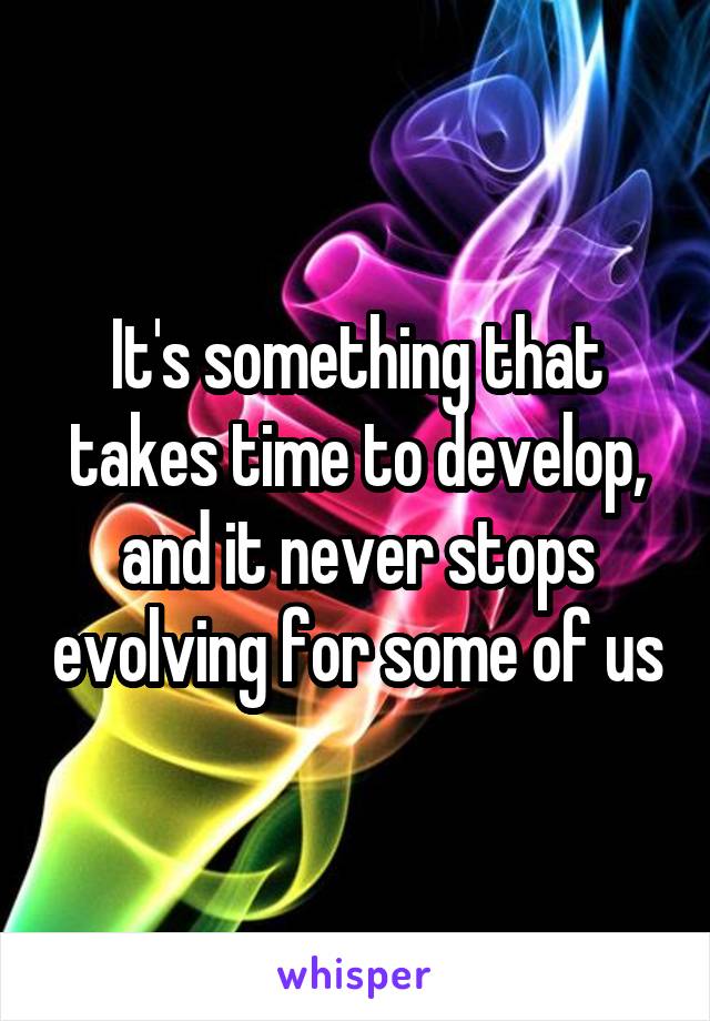It's something that takes time to develop, and it never stops evolving for some of us