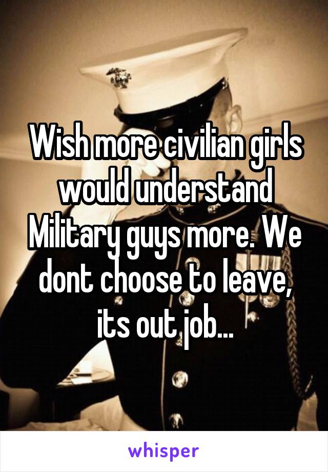 Wish more civilian girls would understand Military guys more. We dont choose to leave, its out job...