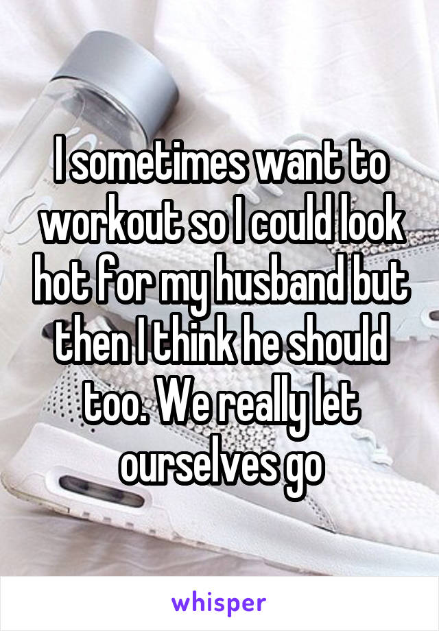 I sometimes want to workout so I could look hot for my husband but then I think he should too. We really let ourselves go