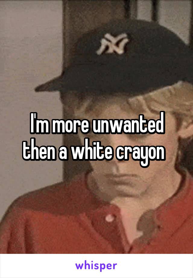 I'm more unwanted then a white crayon  