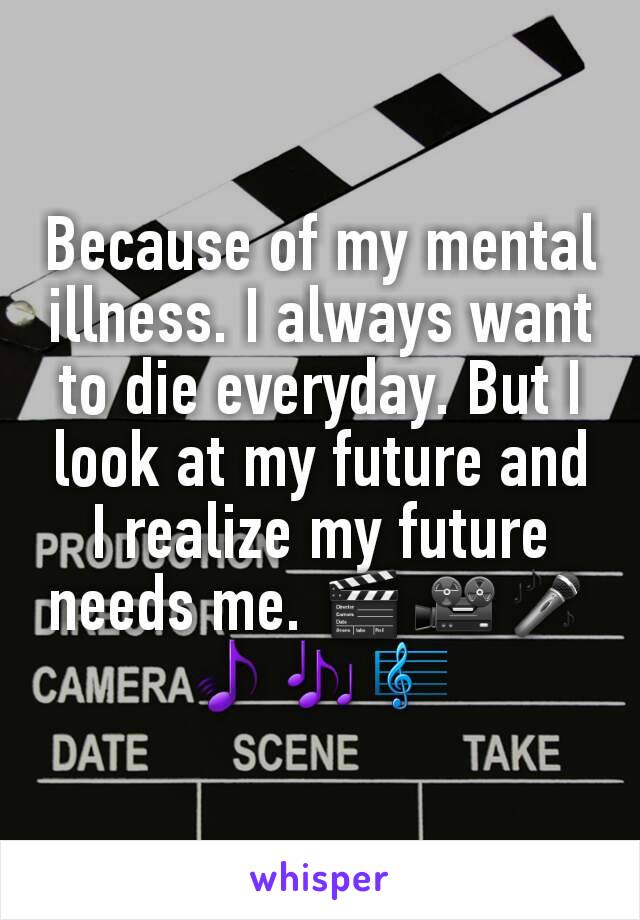 Because of my mental illness. I always want to die everyday. But I look at my future and I realize my future needs me. 🎬🎥🎤🎵🎶🎼