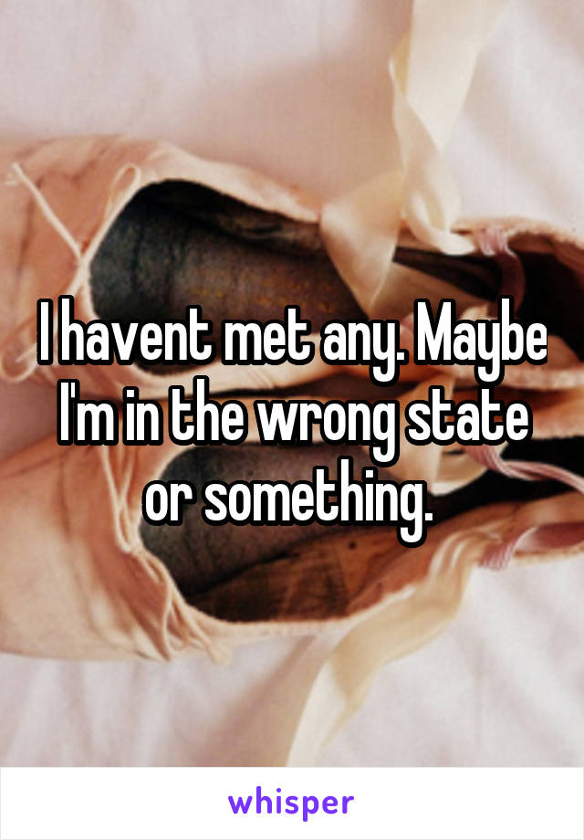 I havent met any. Maybe I'm in the wrong state or something. 