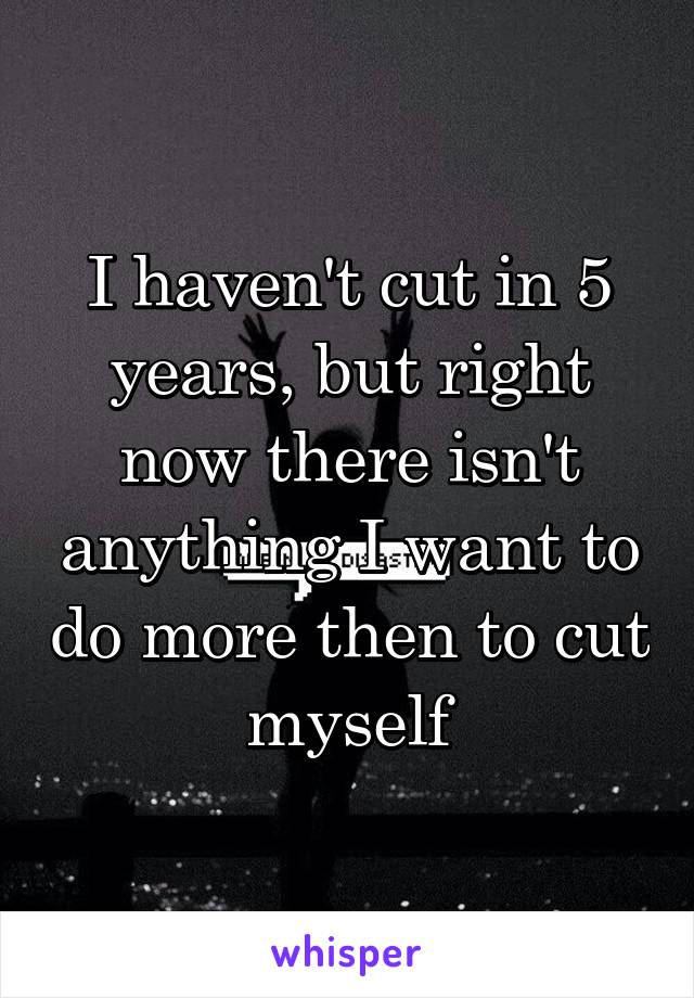 I haven't cut in 5 years, but right now there isn't anything I want to do more then to cut myself