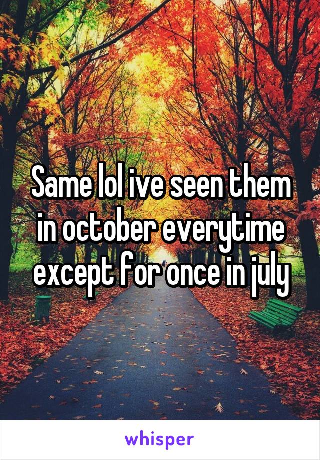 Same lol ive seen them in october everytime except for once in july