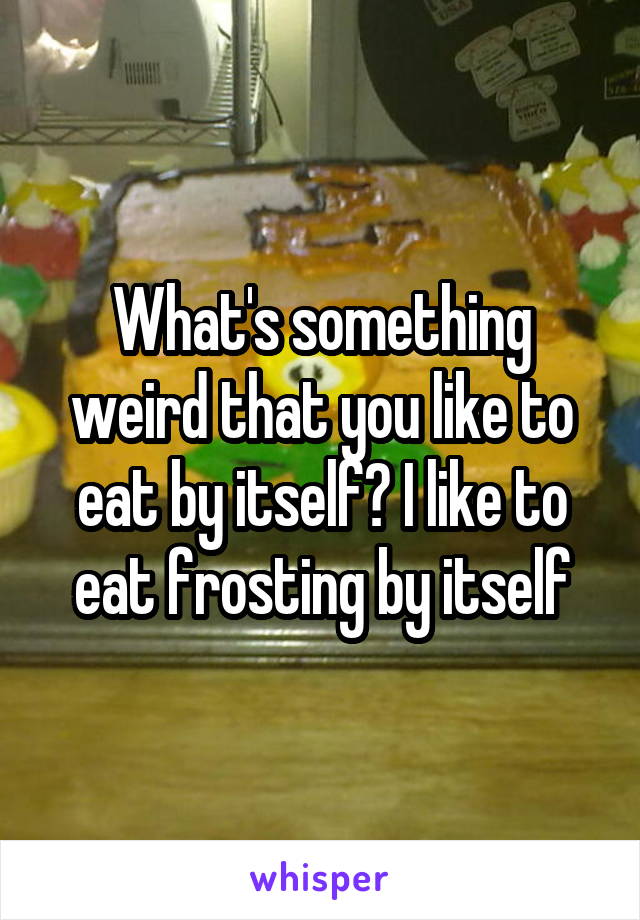 What's something weird that you like to eat by itself? I like to eat frosting by itself