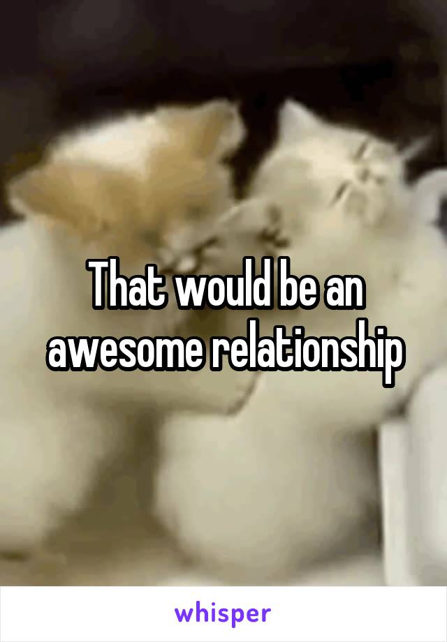 That would be an awesome relationship