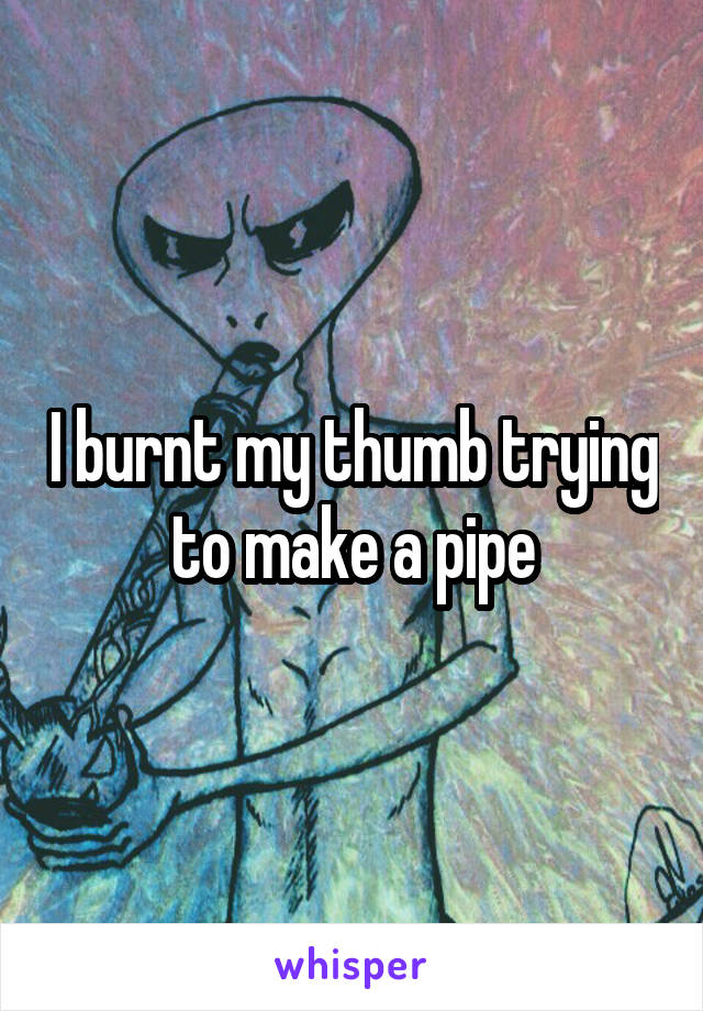 I burnt my thumb trying to make a pipe