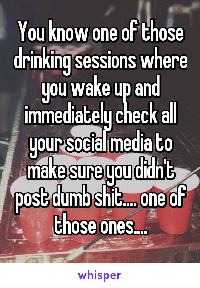 You know one of those drinking sessions where you wake up and immediately check all your social media to make sure you didn't post dumb shit.... one of those ones....
