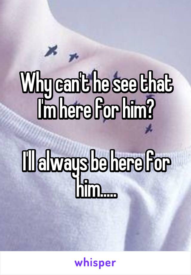 Why can't he see that I'm here for him?

I'll always be here for him.....