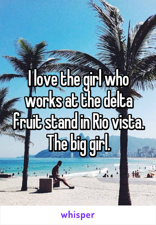 I love the girl who works at the delta fruit stand in Rio vista. The big girl.