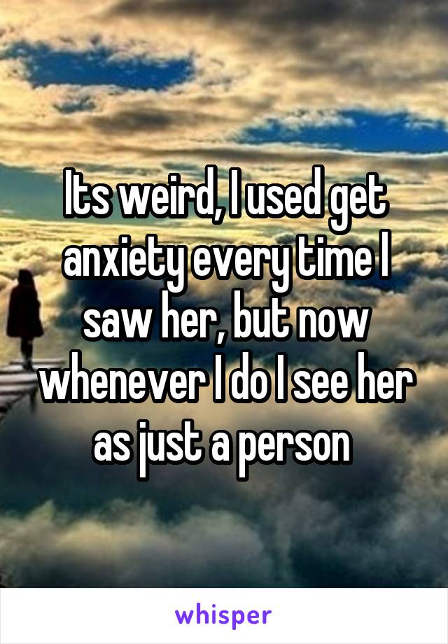Its weird, I used get anxiety every time I saw her, but now whenever I do I see her as just a person 