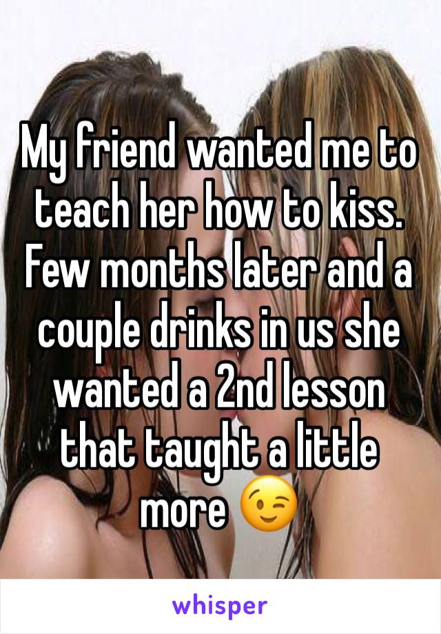 My friend wanted me to teach her how to kiss.
Few months later and a couple drinks in us she wanted a 2nd lesson that taught a little more 😉