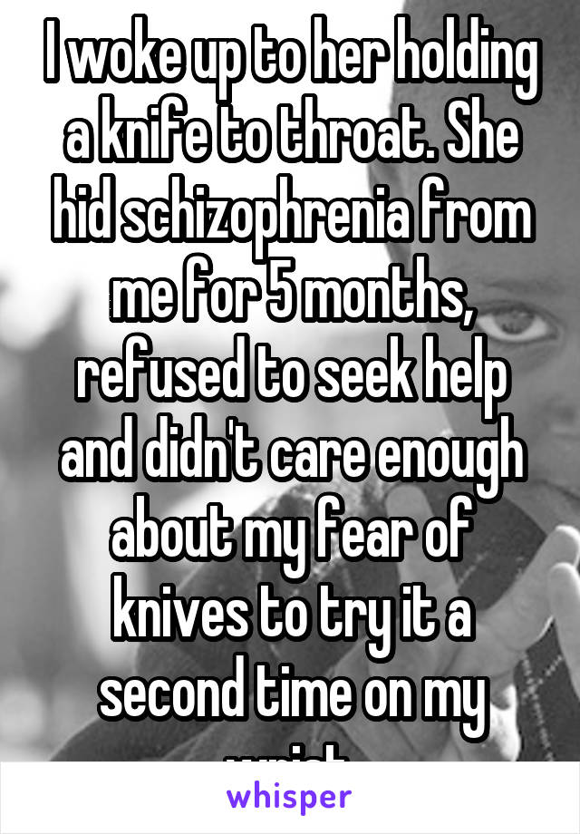 I woke up to her holding a knife to throat. She hid schizophrenia from me for 5 months, refused to seek help and didn't care enough about my fear of knives to try it a second time on my wrist.