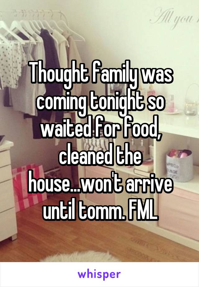 Thought family was coming tonight so waited for food, cleaned the house...won't arrive until tomm. FML