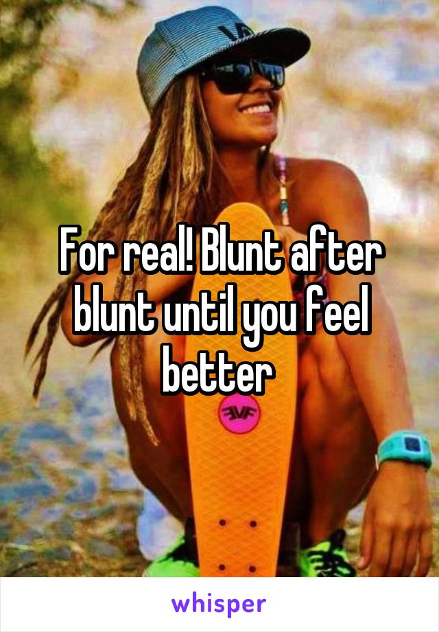 For real! Blunt after blunt until you feel better 