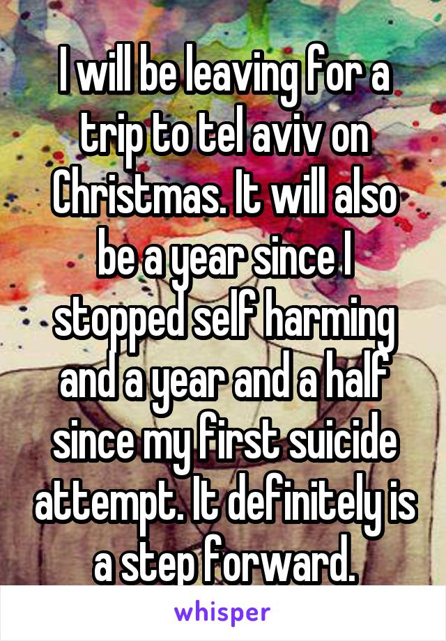 I will be leaving for a trip to tel aviv on Christmas. It will also be a year since I stopped self harming and a year and a half since my first suicide attempt. It definitely is a step forward.