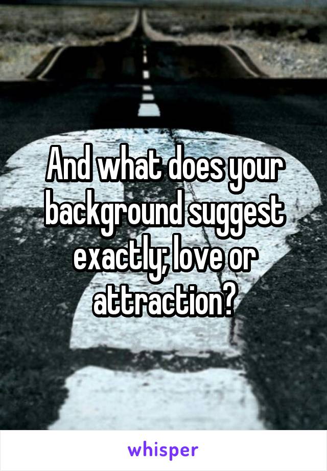 And what does your background suggest exactly; love or attraction?