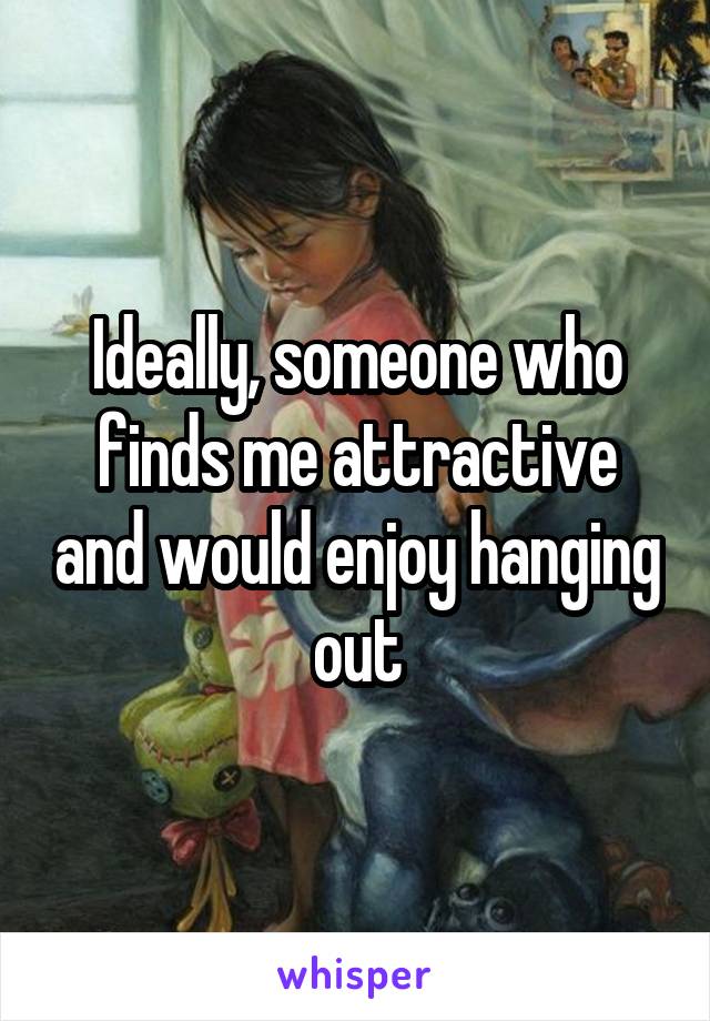 Ideally, someone who finds me attractive and would enjoy hanging out