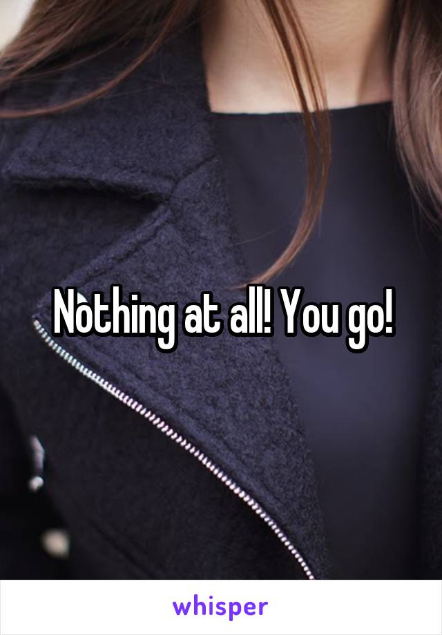 Nothing at all! You go!