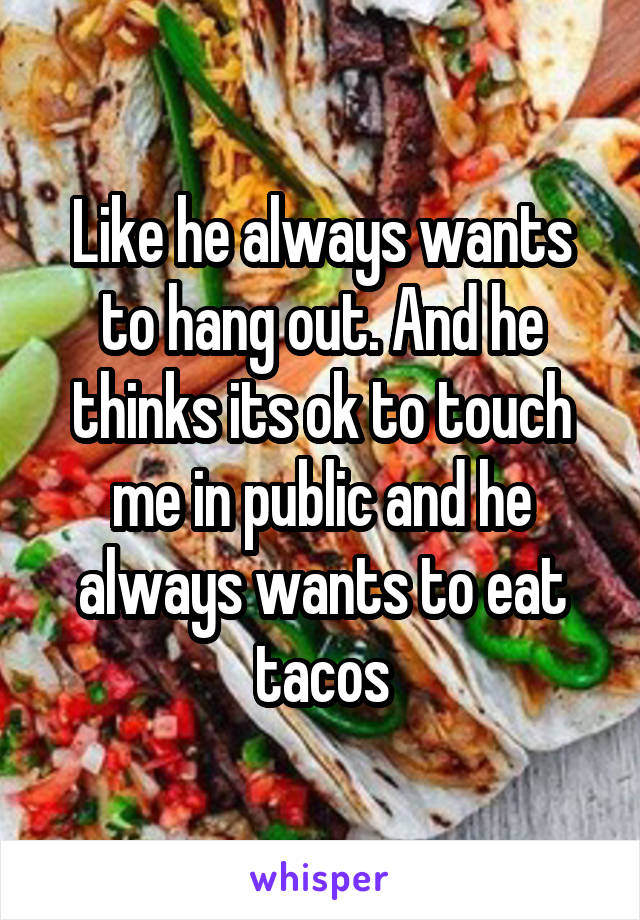 Like he always wants to hang out. And he thinks its ok to touch me in public and he always wants to eat tacos