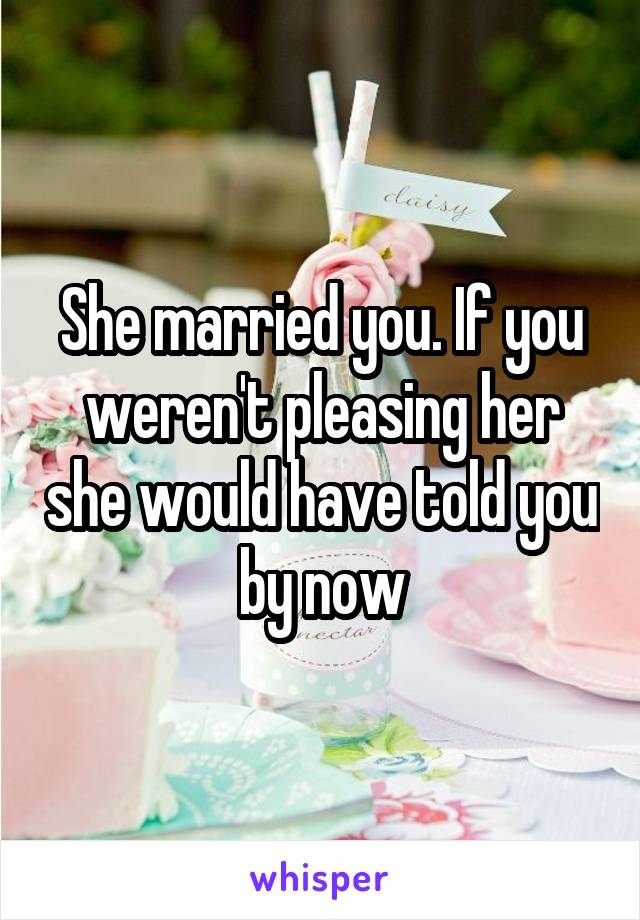 She married you. If you weren't pleasing her she would have told you by now