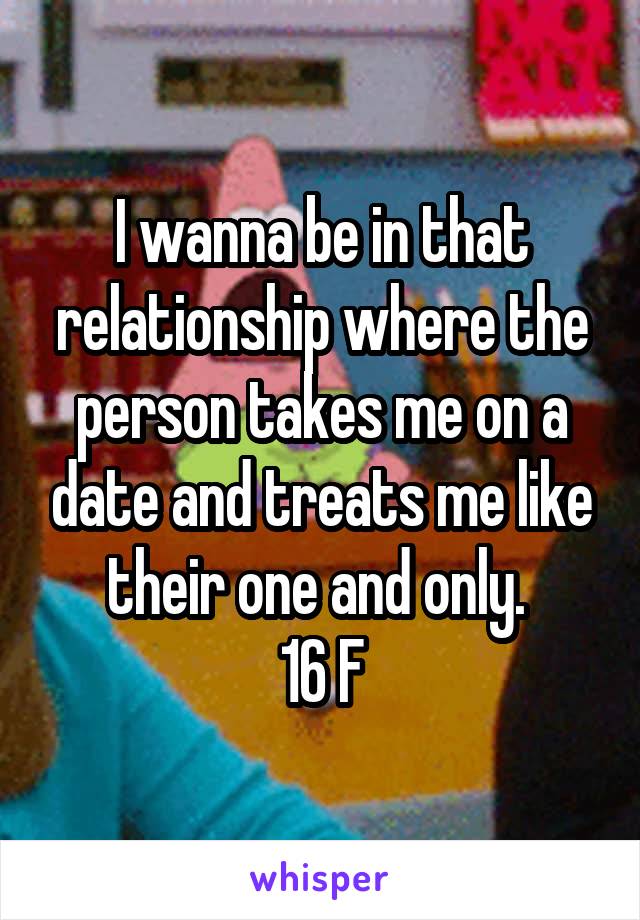 I wanna be in that relationship where the person takes me on a date and treats me like their one and only. 
16 F