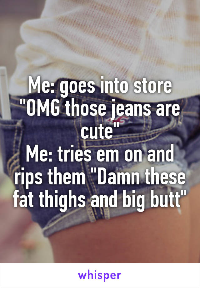 Me: goes into store "OMG those jeans are cute"
Me: tries em on and rips them "Damn these fat thighs and big butt"