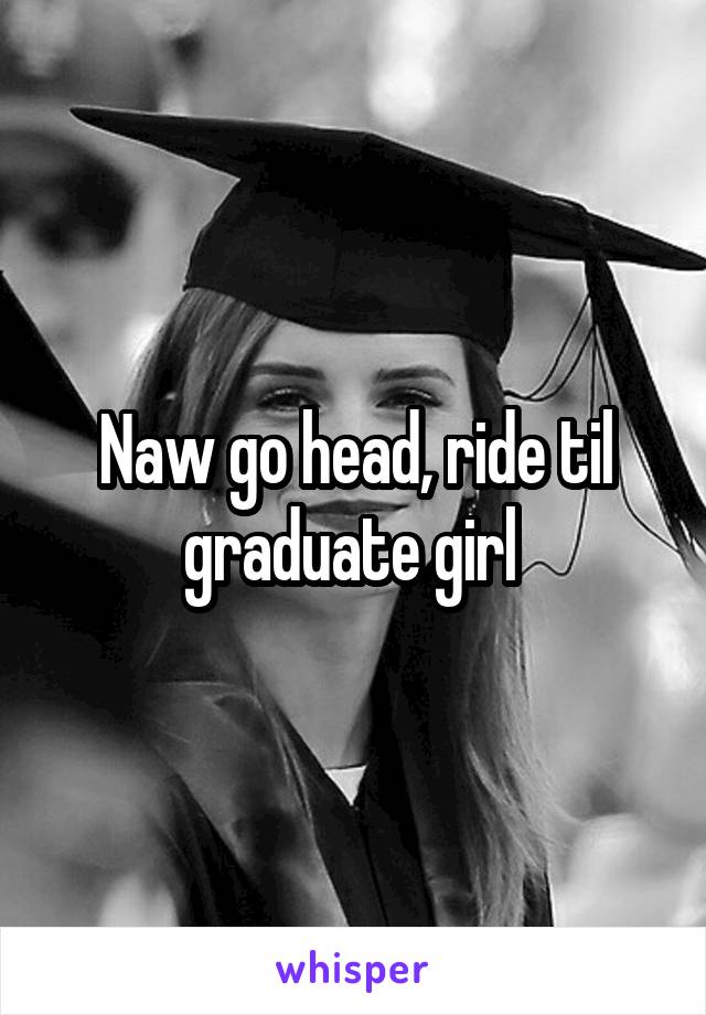 Naw go head, ride til graduate girl 