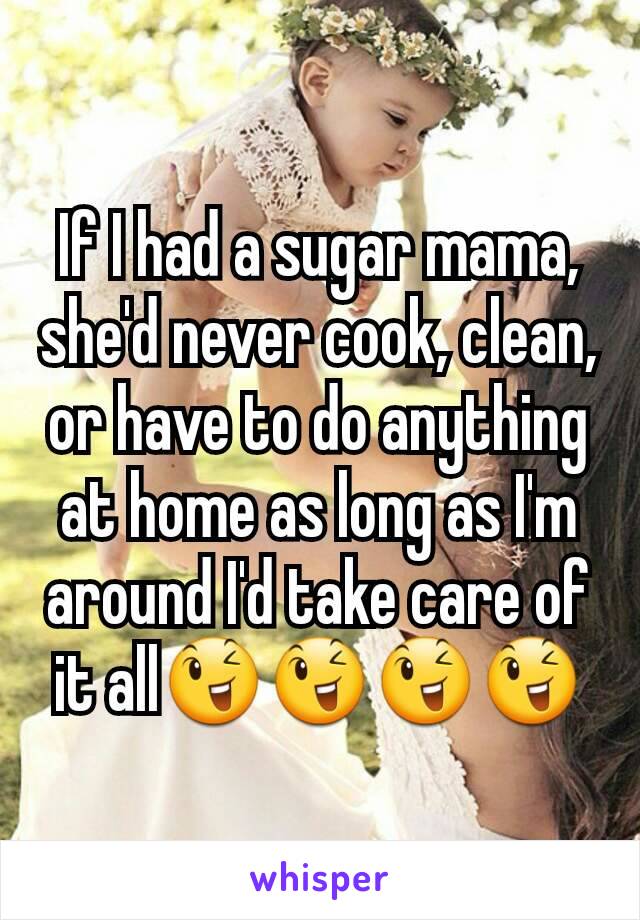 If I had a sugar mama, she'd never cook, clean, or have to do anything at home as long as I'm around I'd take care of it all😉😉😉😉