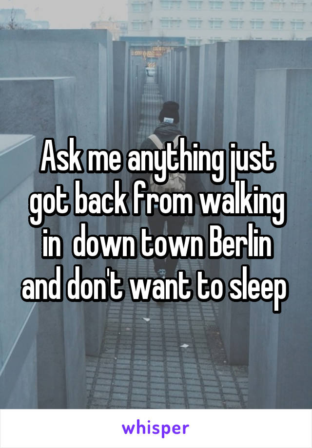 Ask me anything just got back from walking in  down town Berlin and don't want to sleep 