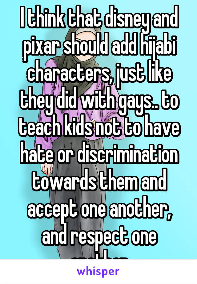 I think that disney and pixar should add hijabi characters, just like they did with gays.. to teach kids not to have hate or discrimination towards them and accept one another, and respect one another