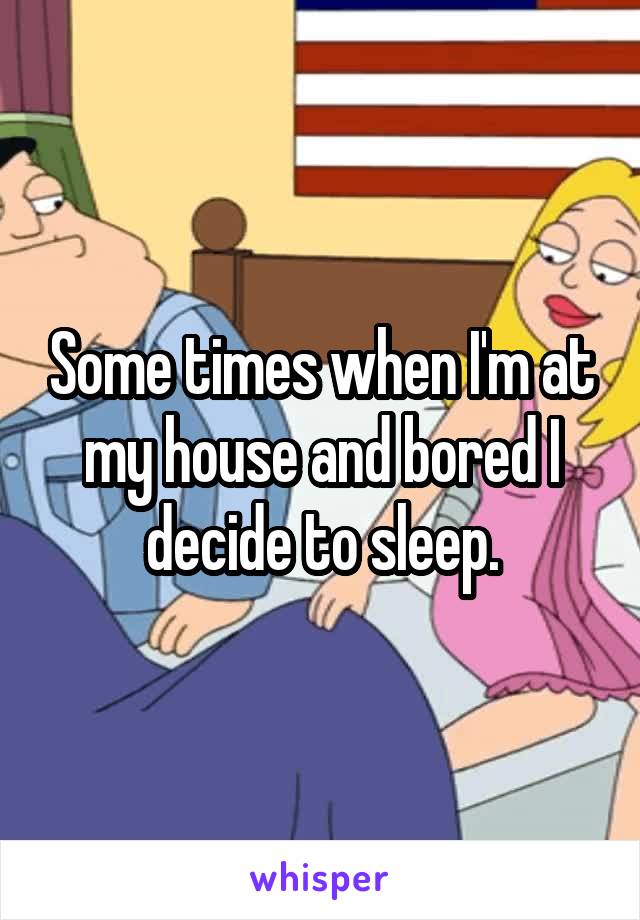 Some times when I'm at my house and bored I decide to sleep.