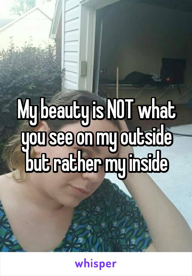 My beauty is NOT what you see on my outside but rather my inside