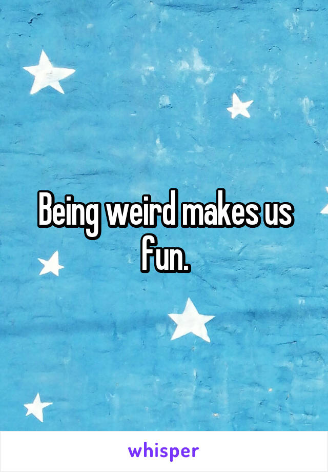 Being weird makes us fun.