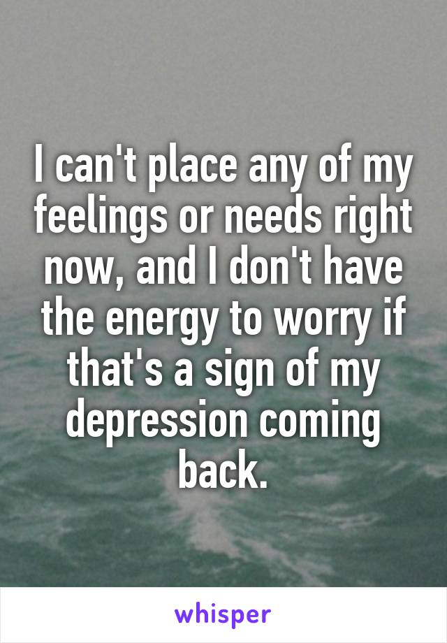 I can't place any of my feelings or needs right now, and I don't have the energy to worry if that's a sign of my depression coming back.