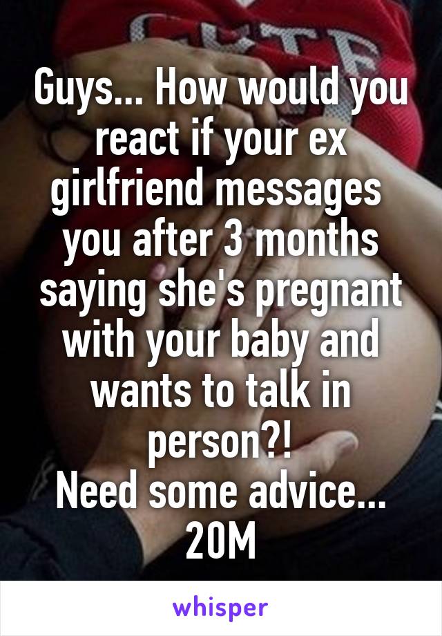 Guys... How would you react if your ex girlfriend messages  you after 3 months saying she's pregnant with your baby and wants to talk in person?!
Need some advice...
20M
